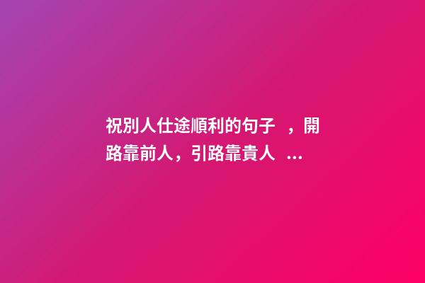 祝別人仕途順利的句子，開路靠前人，引路靠貴人，走路靠自己